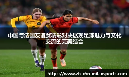 中国与法国友谊赛精彩对决展现足球魅力与文化交流的完美结合